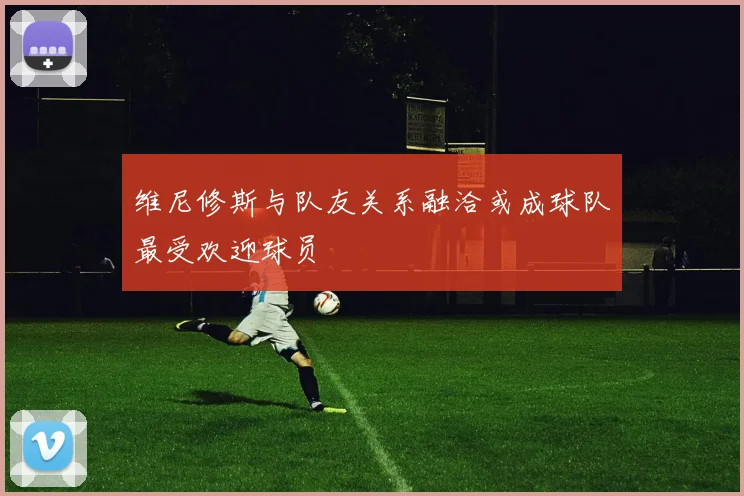 维尼修斯与队友关系融洽或成球队最受欢迎球员