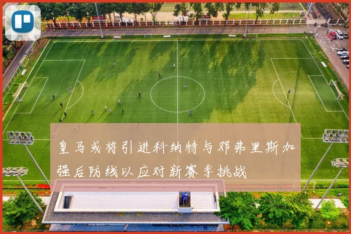 皇马或将引进科纳特与邓弗里斯加强后防线以应对新赛季挑战
