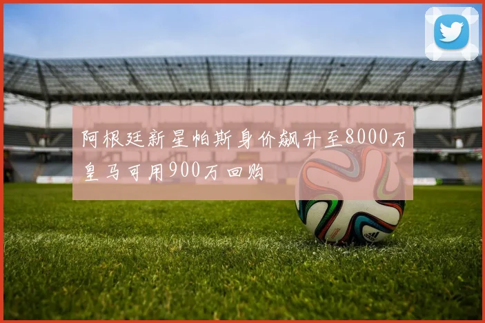 阿根廷新星帕斯身价飙升至8000万皇马可用900万回购