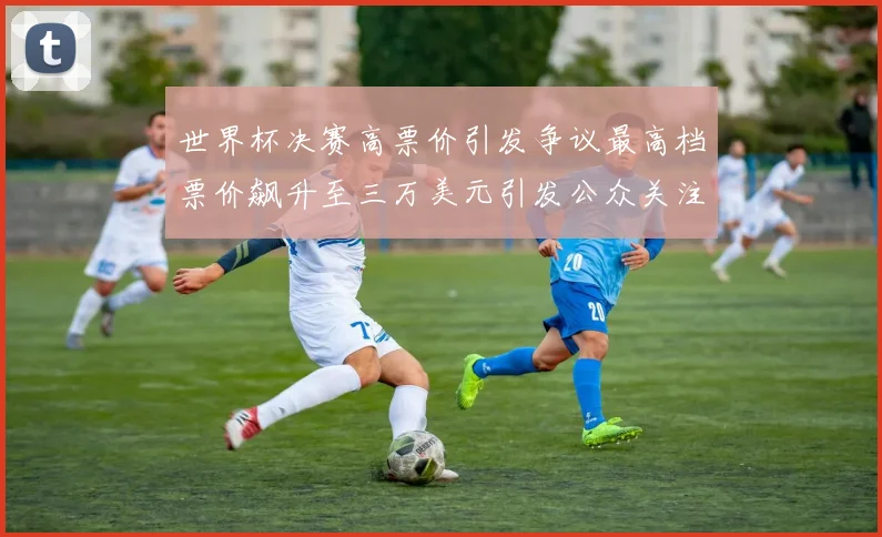世界杯决赛高票价引发争议最高档票价飙升至三万美元引发公众关注