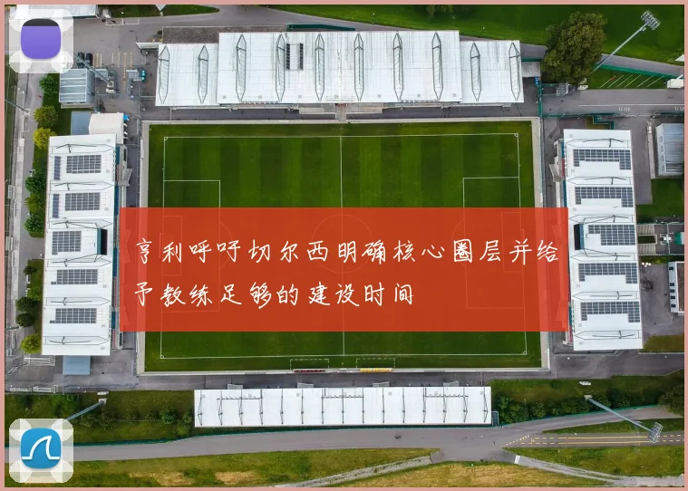 亨利呼吁切尔西明确核心圈层并给予教练足够的建设时间